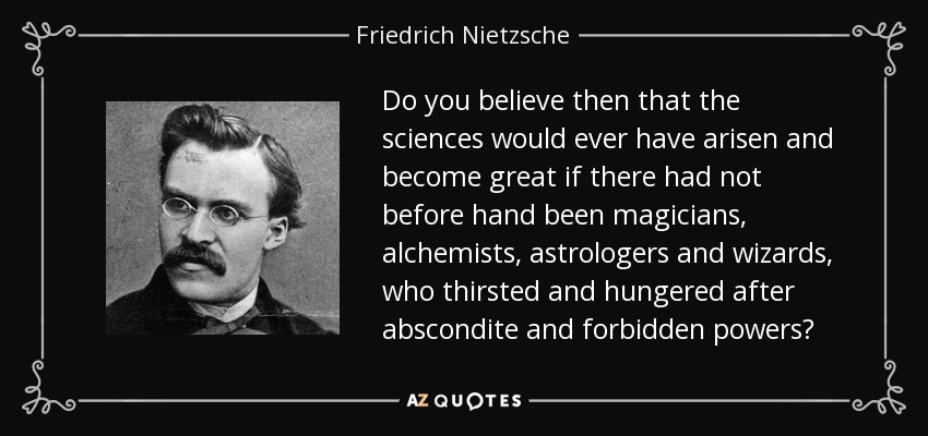 Do you believe then that the sciences would ever have arisen and become great if there had not before hand been magicians, alchemists, astrologers and wizards, who thirsted and hungered after abscondite and forbidden powers? - Friedrich Nietzsche