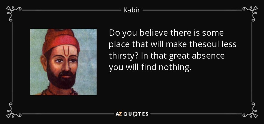 Do you believe there is some place that will make thesoul less thirsty? In that great absence you will find nothing. - Kabir