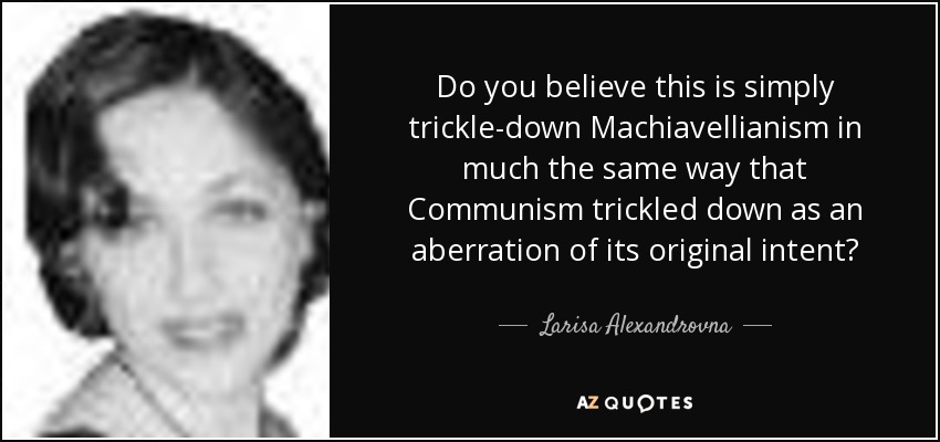 Do you believe this is simply trickle-down Machiavellianism in much the same way that Communism trickled down as an aberration of its original intent? - Larisa Alexandrovna