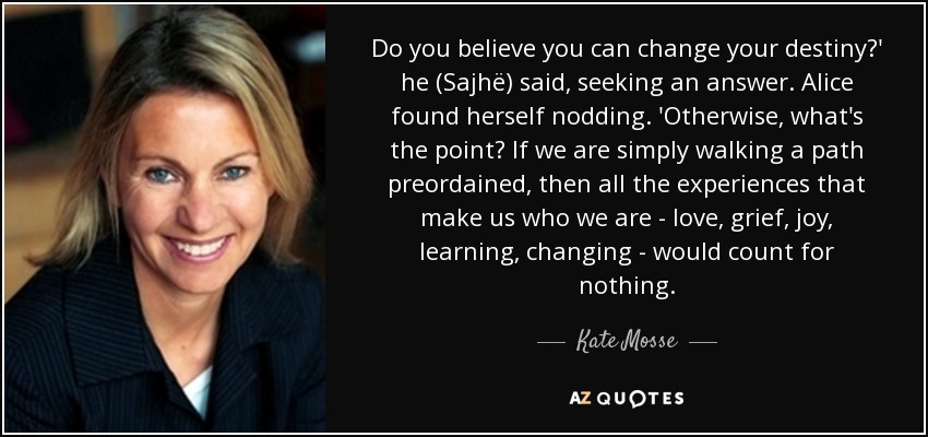 Do you believe you can change your destiny?' he (Sajhë) said, seeking an answer. Alice found herself nodding. 'Otherwise, what's the point? If we are simply walking a path preordained, then all the experiences that make us who we are - love, grief, joy, learning, changing - would count for nothing. - Kate Mosse