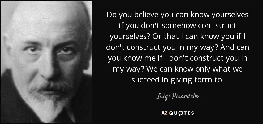 Do you believe you can know yourselves if you don't somehow con- struct yourselves? Or that I can know you if I don't construct you in my way? And can you know me if I don't construct you in my way? We can know only what we succeed in giving form to. - Luigi Pirandello