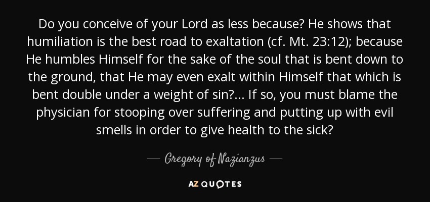 Do you conceive of your Lord as less because? He shows that humiliation is the best road to exaltation (cf. Mt. 23:12); because He humbles Himself for the sake of the soul that is bent down to the ground, that He may even exalt within Himself that which is bent double under a weight of sin?... If so, you must blame the physician for stooping over suffering and putting up with evil smells in order to give health to the sick? - Gregory of Nazianzus