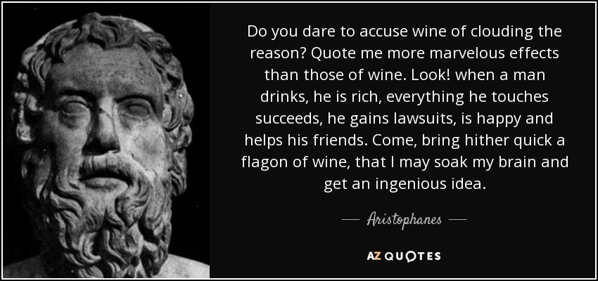 Do you dare to accuse wine of clouding the reason? Quote me more marvelous effects than those of wine. Look! when a man drinks, he is rich, everything he touches succeeds, he gains lawsuits, is happy and helps his friends. Come, bring hither quick a flagon of wine, that I may soak my brain and get an ingenious idea. - Aristophanes