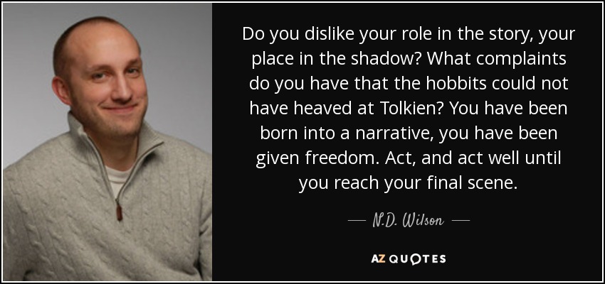 Do you dislike your role in the story, your place in the shadow? What complaints do you have that the hobbits could not have heaved at Tolkien? You have been born into a narrative, you have been given freedom. Act, and act well until you reach your final scene. - N.D. Wilson
