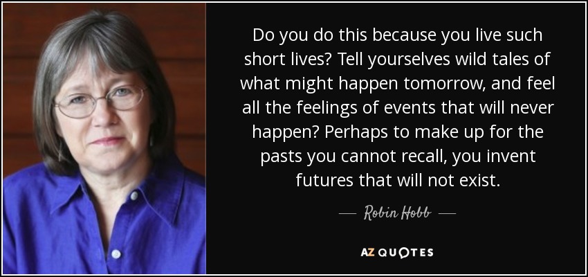 Do you do this because you live such short lives? Tell yourselves wild tales of what might happen tomorrow, and feel all the feelings of events that will never happen? Perhaps to make up for the pasts you cannot recall, you invent futures that will not exist. - Robin Hobb