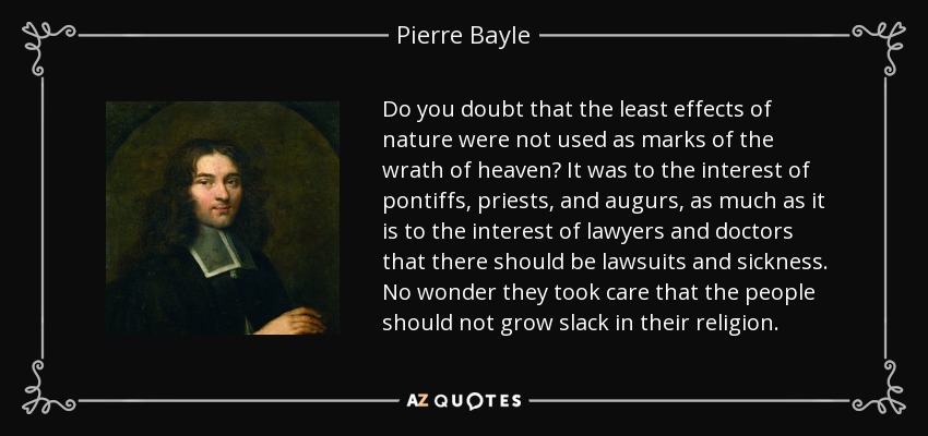 Do you doubt that the least effects of nature were not used as marks of the wrath of heaven? It was to the interest of pontiffs, priests, and augurs, as much as it is to the interest of lawyers and doctors that there should be lawsuits and sickness. No wonder they took care that the people should not grow slack in their religion. - Pierre Bayle