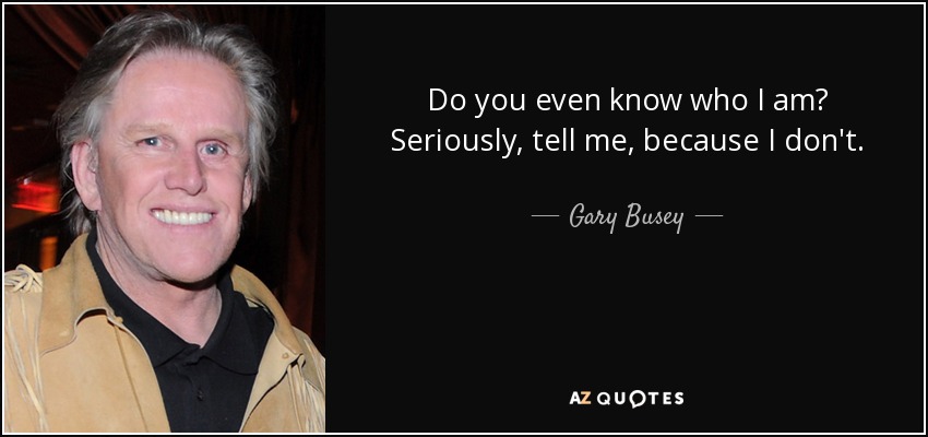 Do you even know who I am? Seriously, tell me, because I don't. - Gary Busey