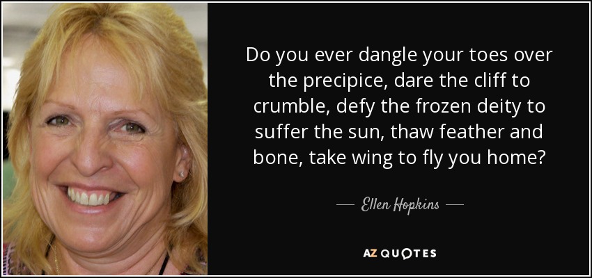 Do you ever dangle your toes over the precipice, dare the cliff to crumble, defy the frozen deity to suffer the sun, thaw feather and bone, take wing to fly you home? - Ellen Hopkins