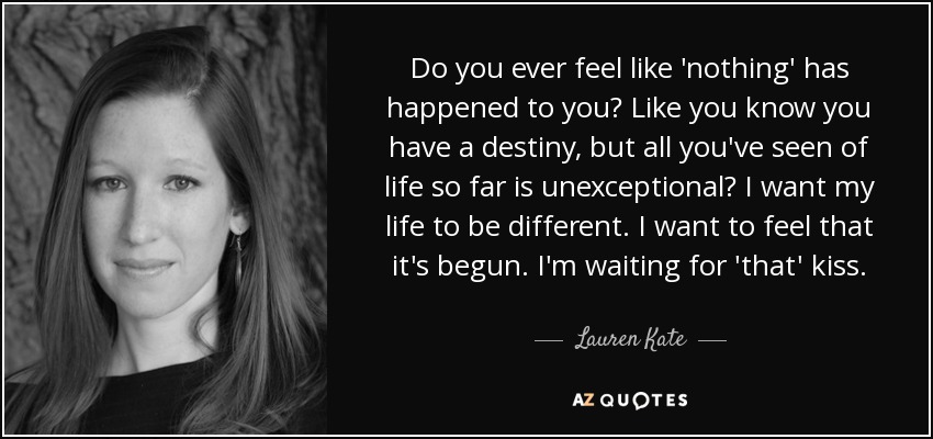 Do you ever feel like 'nothing' has happened to you? Like you know you have a destiny, but all you've seen of life so far is unexceptional? I want my life to be different. I want to feel that it's begun. I'm waiting for 'that' kiss. - Lauren Kate