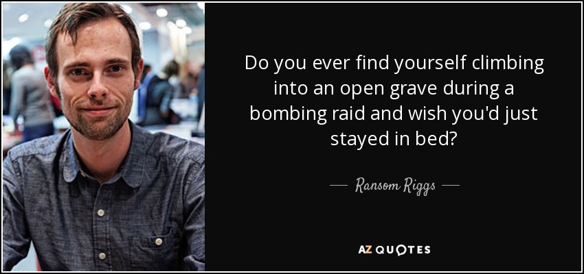 Do you ever find yourself climbing into an open grave during a bombing raid and wish you'd just stayed in bed? - Ransom Riggs