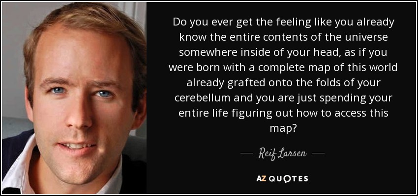 Do you ever get the feeling like you already know the entire contents of the universe somewhere inside of your head, as if you were born with a complete map of this world already grafted onto the folds of your cerebellum and you are just spending your entire life figuring out how to access this map? - Reif Larsen