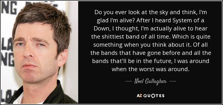 Do you ever look at the sky and think, I'm glad I'm alive? After I heard System of a Down, I thought, I'm actually alive to hear the shittiest band of all time. Which is quite something when you think about it. Of all the bands that have gone before and all the bands that'll be in the future, I was around when the worst was around. - Noel Gallagher