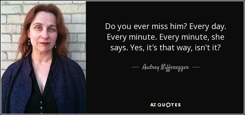 Do you ever miss him? Every day. Every minute. Every minute, she says. Yes, it's that way, isn't it? - Audrey Niffenegger