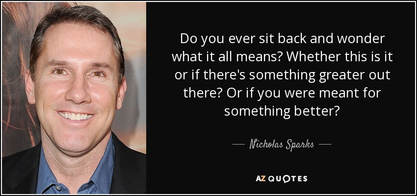 Do you ever sit back and wonder what it all means? Whether this is it or if there's something greater out there? Or if you were meant for something better? - Nicholas Sparks