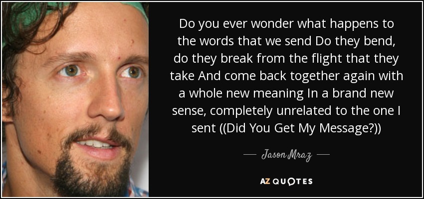 Do you ever wonder what happens to the words that we send Do they bend, do they break from the flight that they take And come back together again with a whole new meaning In a brand new sense, completely unrelated to the one I sent ((Did You Get My Message?)) - Jason Mraz