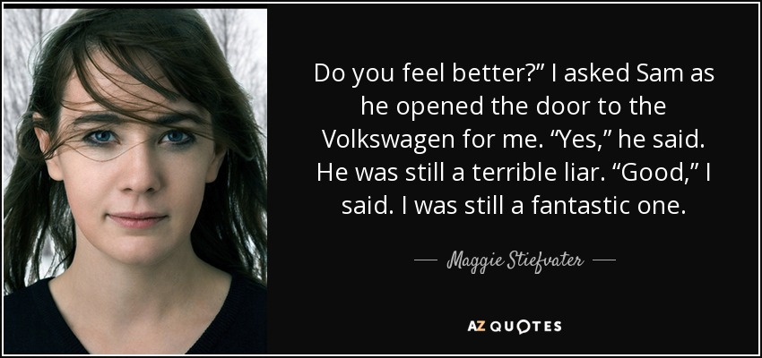 Do you feel better?” I asked Sam as he opened the door to the Volkswagen for me. “Yes,” he said. He was still a terrible liar. “Good,” I said. I was still a fantastic one. - Maggie Stiefvater