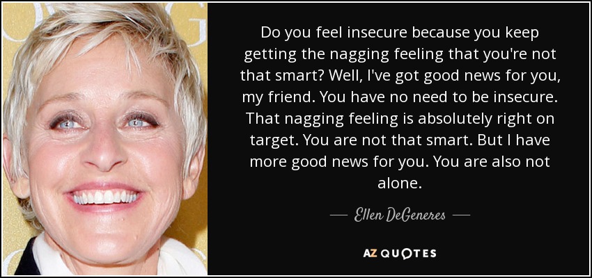 Do you feel insecure because you keep getting the nagging feeling that you're not that smart? Well, I've got good news for you, my friend. You have no need to be insecure. That nagging feeling is absolutely right on target. You are not that smart. But I have more good news for you. You are also not alone. - Ellen DeGeneres