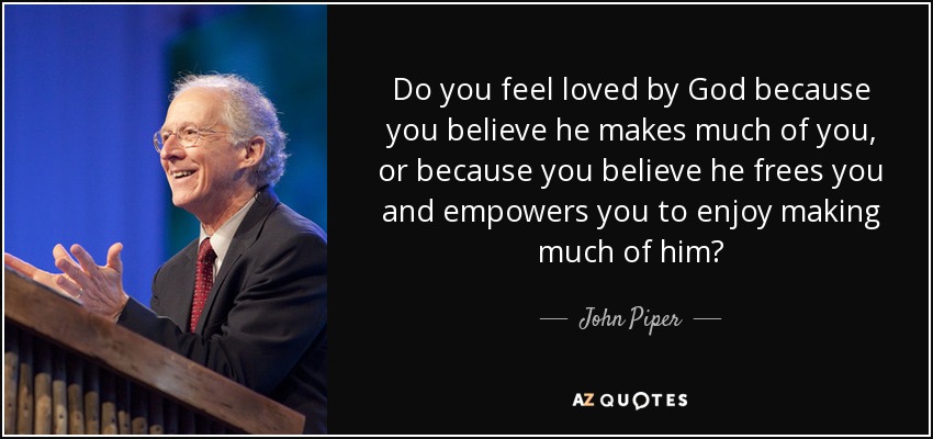 Do you feel loved by God because you believe he makes much of you, or because you believe he frees you and empowers you to enjoy making much of him? - John Piper