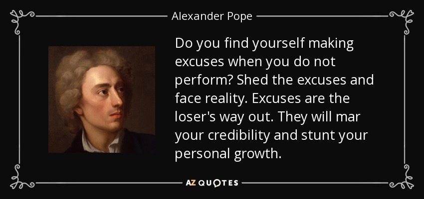 Do you find yourself making excuses when you do not perform? Shed the excuses and face reality. Excuses are the loser's way out. They will mar your credibility and stunt your personal growth. - Alexander Pope