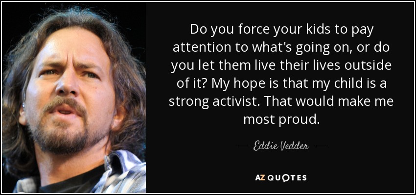 Do you force your kids to pay attention to what's going on, or do you let them live their lives outside of it? My hope is that my child is a strong activist. That would make me most proud. - Eddie Vedder