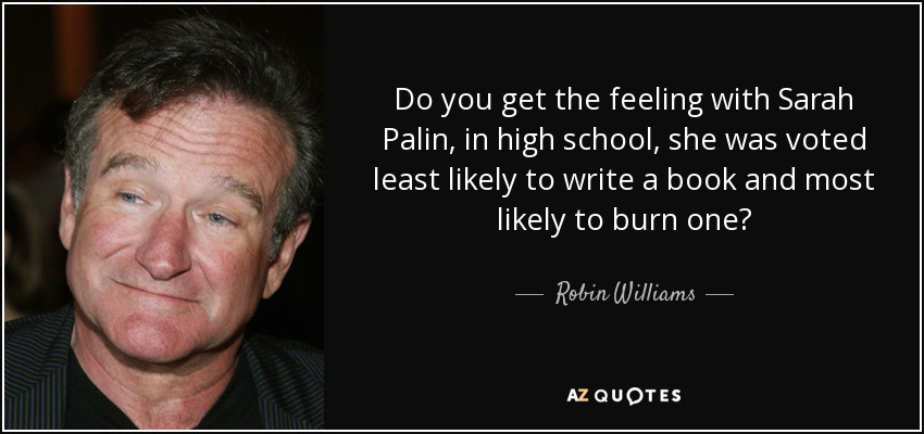 Do you get the feeling with Sarah Palin, in high school, she was voted least likely to write a book and most likely to burn one? - Robin Williams