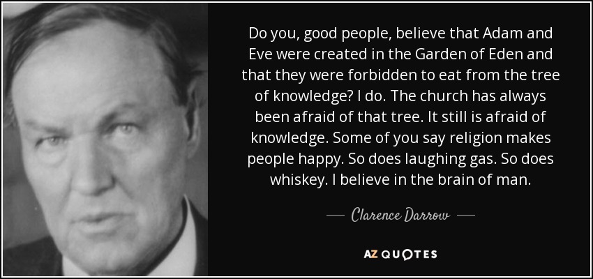 Do you, good people, believe that Adam and Eve were created in the Garden of Eden and that they were forbidden to eat from the tree of knowledge? I do. The church has always been afraid of that tree. It still is afraid of knowledge. Some of you say religion makes people happy. So does laughing gas. So does whiskey. I believe in the brain of man. - Clarence Darrow