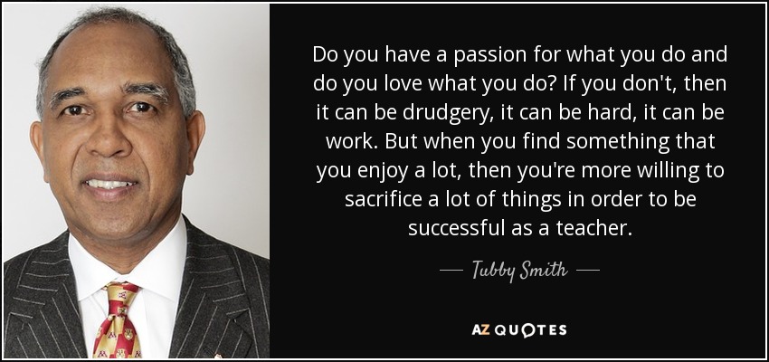 Do you have a passion for what you do and do you love what you do? If you don't, then it can be drudgery, it can be hard, it can be work. But when you find something that you enjoy a lot, then you're more willing to sacrifice a lot of things in order to be successful as a teacher. - Tubby Smith