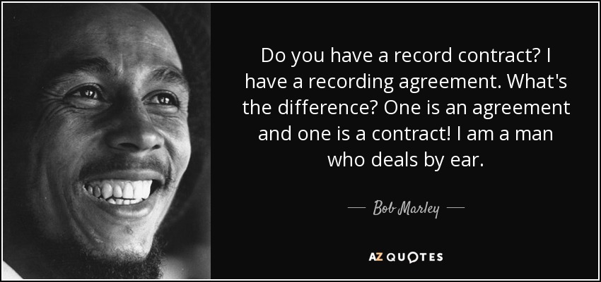 Do you have a record contract? I have a recording agreement. What's the difference? One is an agreement and one is a contract! I am a man who deals by ear. - Bob Marley