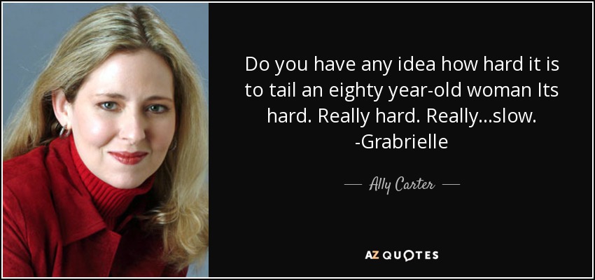 Do you have any idea how hard it is to tail an eighty year-old woman Its hard. Really hard. Really...slow. -Grabrielle - Ally Carter