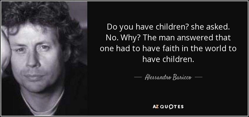 Do you have children? she asked. No. Why? The man answered that one had to have faith in the world to have children. - Alessandro Baricco