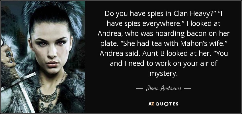 Do you have spies in Clan Heavy?” “I have spies everywhere.” I looked at Andrea, who was hoarding bacon on her plate. “She had tea with Mahon’s wife.” Andrea said. Aunt B looked at her. “You and I need to work on your air of mystery. - Ilona Andrews