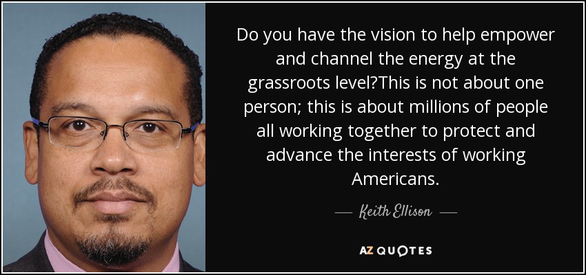 Do you have the vision to help empower and channel the energy at the grassroots level?This is not about one person; this is about millions of people all working together to protect and advance the interests of working Americans. - Keith Ellison