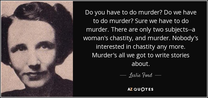 Do you have to do murder? Do we have to do murder? Sure we have to do murder. There are only two subjects--a woman's chastity, and murder. Nobody's interested in chastity any more. Murder's all we got to write stories about. - Leslie Ford