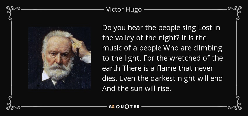 Do you hear the people sing Lost in the valley of the night? It is the music of a people Who are climbing to the light. For the wretched of the earth There is a flame that never dies. Even the darkest night will end And the sun will rise. - Victor Hugo