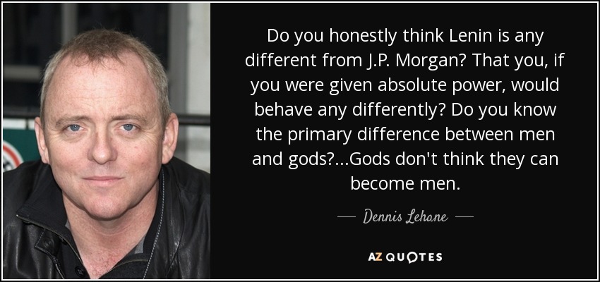 Do you honestly think Lenin is any different from J.P. Morgan? That you, if you were given absolute power, would behave any differently? Do you know the primary difference between men and gods?...Gods don't think they can become men. - Dennis Lehane