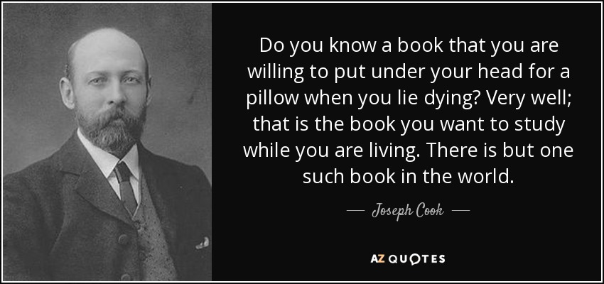 Do you know a book that you are willing to put under your head for a pillow when you lie dying? Very well; that is the book you want to study while you are living. There is but one such book in the world. - Joseph Cook