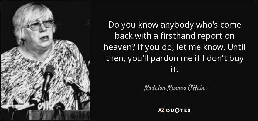 Do you know anybody who's come back with a firsthand report on heaven? If you do, let me know. Until then, you'll pardon me if I don't buy it. - Madalyn Murray O'Hair