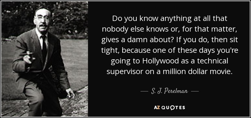 Do you know anything at all that nobody else knows or, for that matter, gives a damn about? If you do, then sit tight, because one of these days you're going to Hollywood as a technical supervisor on a million dollar movie. - S. J. Perelman