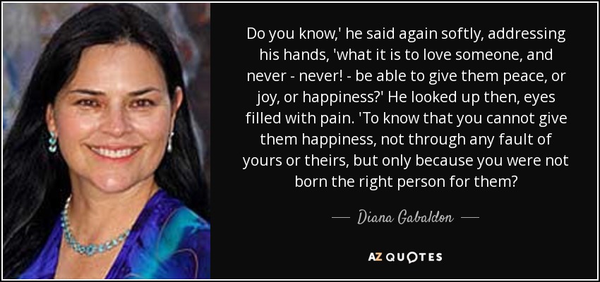 Do you know,' he said again softly, addressing his hands, 'what it is to love someone, and never - never! - be able to give them peace, or joy, or happiness?' He looked up then, eyes filled with pain. 'To know that you cannot give them happiness, not through any fault of yours or theirs, but only because you were not born the right person for them? - Diana Gabaldon