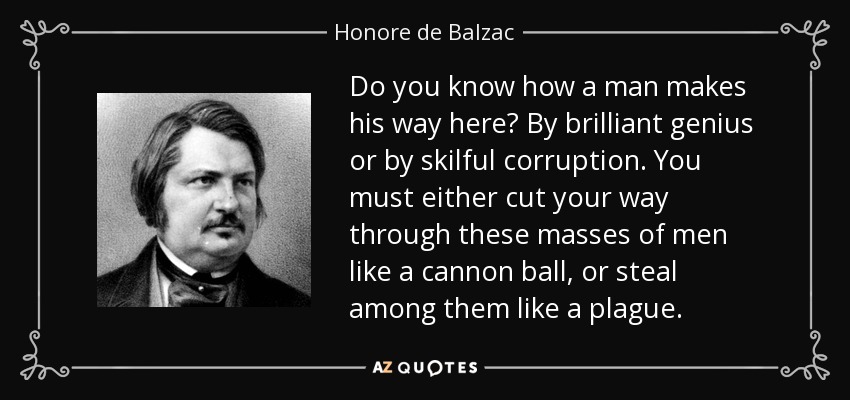 Do you know how a man makes his way here? By brilliant genius or by skilful corruption. You must either cut your way through these masses of men like a cannon ball, or steal among them like a plague. - Honore de Balzac