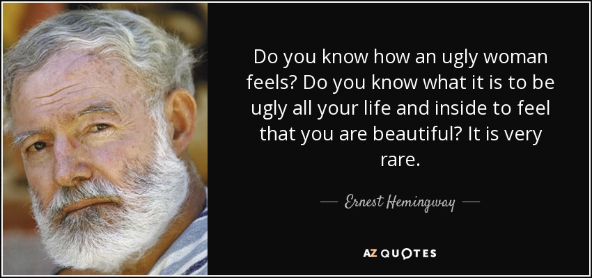 Do you know how an ugly woman feels? Do you know what it is to be ugly all your life and inside to feel that you are beautiful? It is very rare. - Ernest Hemingway