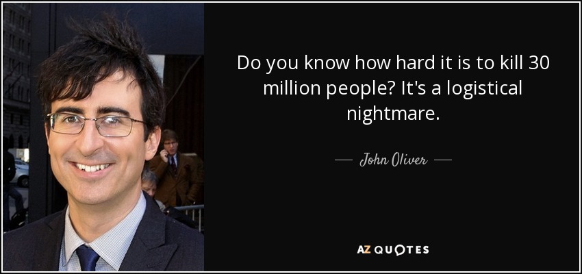 Do you know how hard it is to kill 30 million people? It's a logistical nightmare. - John Oliver