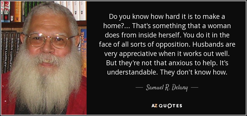 Do you know how hard it is to make a home?... That's something that a woman does from inside herself. You do it in the face of all sorts of opposition. Husbands are very appreciative when it works out well. But they're not that anxious to help. It's understandable. They don't know how. - Samuel R. Delany