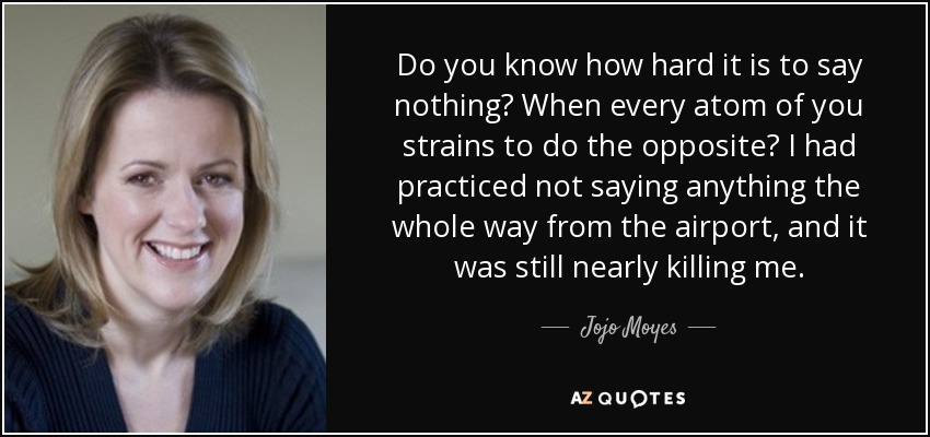 Do you know how hard it is to say nothing? When every atom of you strains to do the opposite? I had practiced not saying anything the whole way from the airport, and it was still nearly killing me. - Jojo Moyes