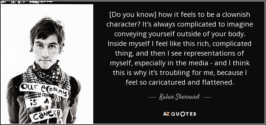 [Do you know] how it feels to be a clownish character? It's always complicated to imagine conveying yourself outside of your body. Inside myself I feel like this rich, complicated thing, and then I see representations of myself, especially in the media - and I think this is why it's troubling for me, because I feel so caricatured and flattened. - Kalan Sherrard