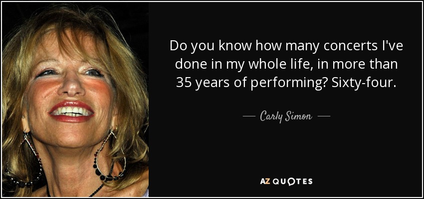 Do you know how many concerts I've done in my whole life, in more than 35 years of performing? Sixty-four. - Carly Simon