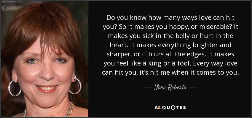 Do you know how many ways love can hit you? So it makes you happy, or miserable? It makes you sick in the belly or hurt in the heart. It makes everything brighter and sharper, or it blurs all the edges. It makes you feel like a king or a fool. Every way love can hit you, it's hit me when it comes to you. - Nora Roberts