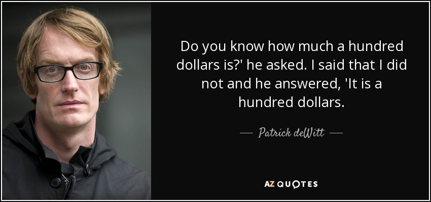 Do you know how much a hundred dollars is?' he asked. I said that I did not and he answered, 'It is a hundred dollars. - Patrick deWitt