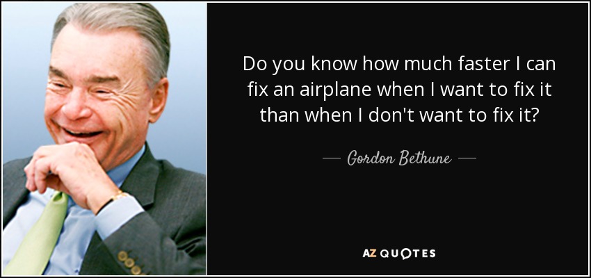 Do you know how much faster I can fix an airplane when I want to fix it than when I don't want to fix it? - Gordon Bethune