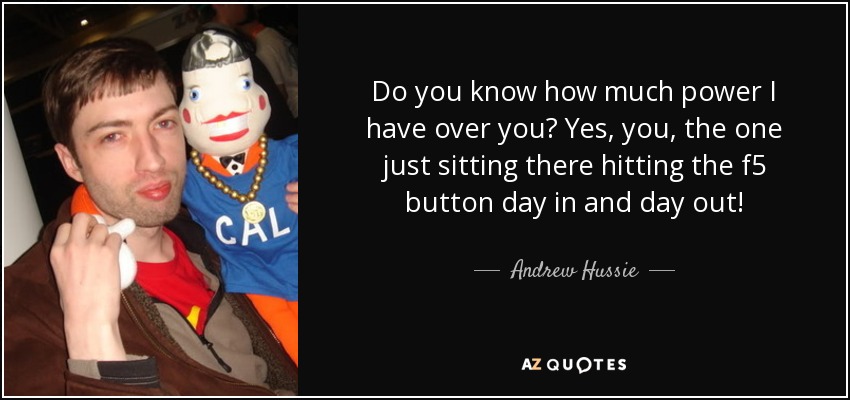 Do you know how much power I have over you? Yes, you, the one just sitting there hitting the f5 button day in and day out! - Andrew Hussie